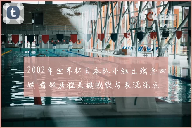 2002年世界杯日本队小组出线全回顾 晋级历程关键战役与表现亮点