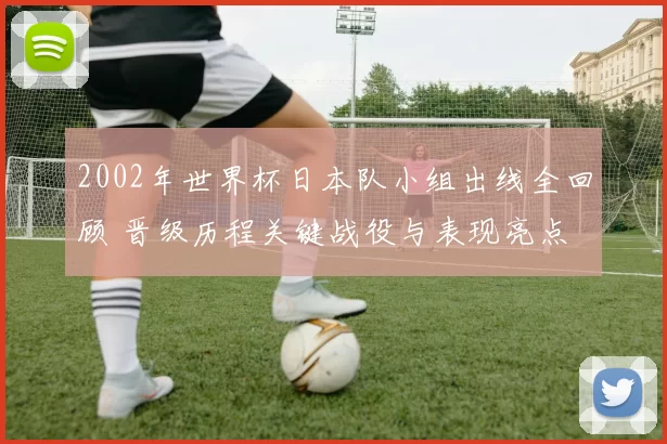 2002年世界杯日本队小组出线全回顾 晋级历程关键战役与表现亮点