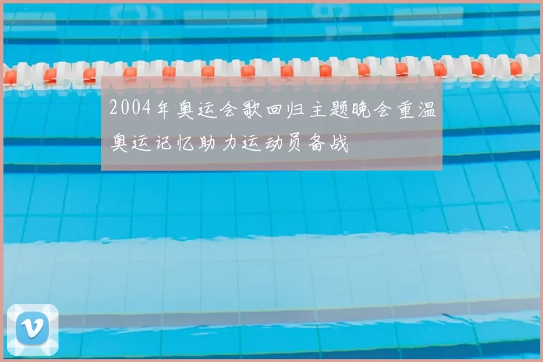 2004年奥运会歌回归主题晚会重温奥运记忆助力运动员备战