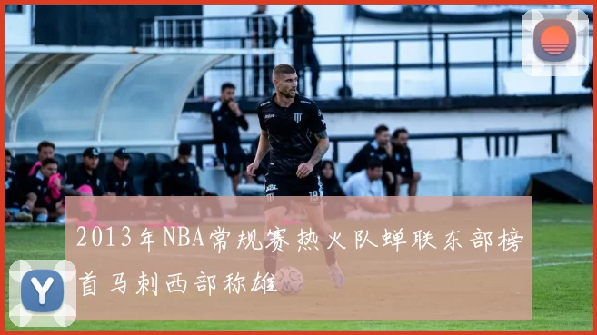 2013年NBA常规赛热火队蝉联东部榜首马刺西部称雄