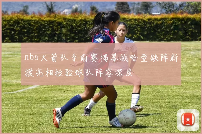 nba火箭队季前赛揭幕战哈登缺阵新援亮相检验球队阵容深度