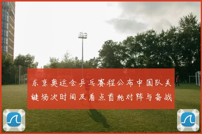 东京奥运会乒乓赛程公布中国队关键场次时间及看点首轮对阵与备战提示