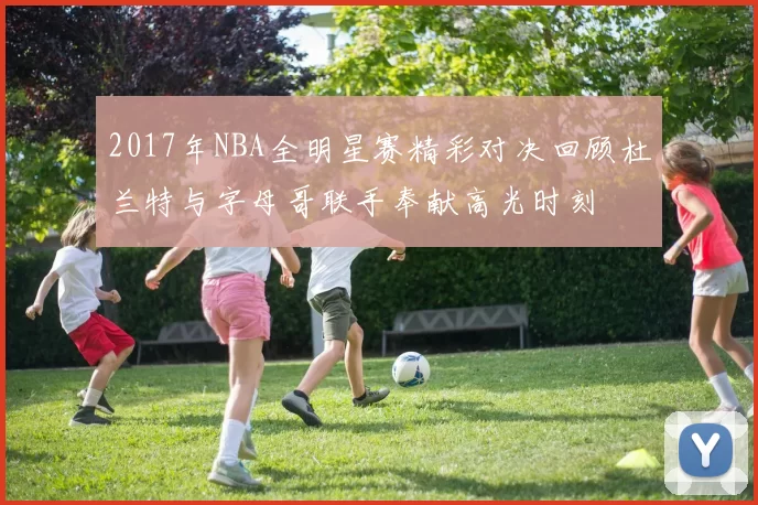 2017年NBA全明星赛精彩对决回顾杜兰特与字母哥联手奉献高光时刻