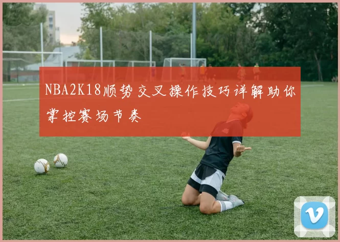 NBA2K18顺势交叉操作技巧详解助你掌控赛场节奏
