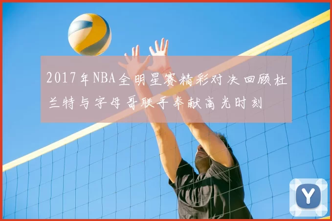 2017年NBA全明星赛精彩对决回顾杜兰特与字母哥联手奉献高光时刻